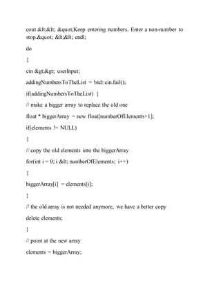 cout << "Keep entering numbers. Enter a non-number to
stop." << endl;
do
{
cin >> userInput;
addingNumbersToTheList = !std::cin.fail();
if(addingNumbersToTheList) {
// make a bigger array to replace the old one
float * biggerArray = new float[numberOfElements+1];
if(elements != NULL)
{
// copy the old elements into the biggerArray
for(int i = 0; i < numberOfElements; i++)
{
biggerArray[i] = elements[i];
}
// the old array is not needed anymore, we have a better copy
delete elements;
}
// point at the new array
elements = biggerArray;
 
