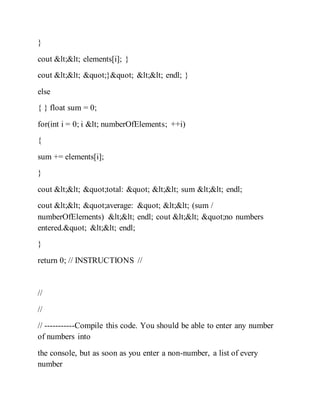 }
cout << elements[i]; }
cout << "}" << endl; }
else
{ } float sum = 0;
for(int i = 0; i < numberOfElements; ++i)
{
sum += elements[i];
}
cout << "total: " << sum << endl;
cout << "average: " << (sum /
numberOfElements) << endl; cout << "no numbers
entered." << endl;
}
return 0; // INSTRUCTIONS //
//
//
// -----------Compile this code. You should be able to enter any number
of numbers into
the console, but as soon as you enter a non-number, a list of every
number
 