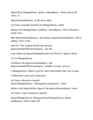 "float ManagedArray::get(int index)", which returns the
value, in
"elements", at the given index.
e) Create a member function for ManagedArray called
"void ManagedArray::add(float value)", which allocates a
larger array
than "elements", and replaces "elements" with it,
adding 'value' to the
end of it. This method should also increase
"numberOfElements". See the
code within the "if(addingNumbersToTheList) {" block.
2) Use ManagedArray
a) Remove the "elements" and
"numberOfElements" variables in main, and use
a ManagedArray object to get the same functionality that was in main.
3) Destructor and Copy Constructor
a) Create a destructor (named
"ManagedArray::~ManagedArray()"), which
deletes (with "delete ") the "elements" array.
b) Create a copy-constructor (named
"ManagedArray::ManagedArray(ManagedArray &amp;
ma)"), which copies the
 