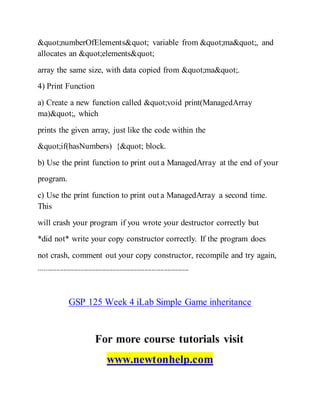 "numberOfElements" variable from "ma", and
allocates an "elements"
array the same size, with data copied from "ma".
4) Print Function
a) Create a new function called "void print(ManagedArray
ma)", which
prints the given array, just like the code within the
"if(hasNumbers) {" block.
b) Use the print function to print out a ManagedArray at the end of your
program.
c) Use the print function to print out a ManagedArray a second time.
This
will crash your program if you wrote your destructor correctly but
*did not* write your copy constructor correctly. If the program does
not crash, comment out your copy constructor, recompile and try again,
-------------------------------------------------------------------------------------
GSP 125 Week 4 iLab Simple Game inheritance
For more course tutorials visit
www.newtonhelp.com
 