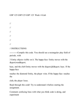 GSP 125 GSP/125 GSP 125 Week 4 iLab
//
//
//
//
//
//
// INSTRUCTIONS
-----------Compile this code. You should see a rectangular play field of
periods, with
3 Entity objects visible on it. The happy-face Entity moves with the
"wasd"
keys, and the club Entity moves with the "ijkl" keys. If the
happy-face
reaches the diamond Entity, the player wins. If the happy-face reaches
the
club, the player loses.
Read through this code! Try to understand it before starting the
assignment.
Comment confusing lines with what you think code is doing, and
experiment
 