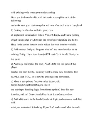 with existing code to test your understanding.
Once you feel comfortable with this code, accomplish each of the
following,
and make sure your code compiles and runs after each step is completed.
1) Getting comfortable with the game code
a) Implement initialization lists in Vector2, Entity, and Game (setting
object values after a ':', between the constructor signature and body).
Have initialization lists set initial values for each member variable.
b) Add another Entity to the game that isn't the same location as an
existing Entity. Use a heart icon (ASCII code 3). It should display in
the game.
c) Add logic that makes the club (PLAYER2) win the game if that
player
reaches the heart Entity. You may want to make new constants, like
GOAL2, and WIN2, to follow the existing code convention.
d) Make a new private function called "void
Game::handleUserInput()", move
the user input handling logic from Game::update() into this new
function, and call Game::handleUserInput from Game::update.
e) Add whitespace to the handleUserInput logic, and comment each line
with
what you understand it is doing. If you don't understand what the code
 