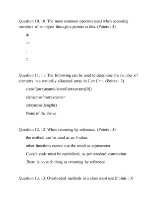 Question 10. 10. The most common operator used when accessing
members of an object through a pointer is this. (Points : 3)
&
->
.
::
Question 11. 11. The following can be used to determine the number of
elements in a statically allocated array in C or C++. (Points : 3)
sizeof(arrayname)/sizeof(arrayname[0])
elementsof<arrayname>
arrayname.length()
None of the above
Question 12. 12. When returning by reference, (Points : 3)
the method can be used as an l-value.
other functions cannot use the result as a parameter.
C-style code must be capitalized, as per standard convention.
There is no such thing as returning by reference.
Question 13. 13. Overloaded methods in a class must use (Points : 3)
 