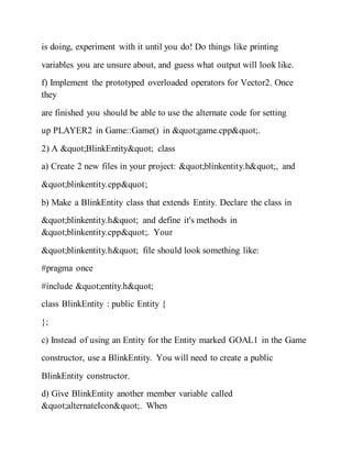 is doing, experiment with it until you do! Do things like printing
variables you are unsure about, and guess what output will look like.
f) Implement the prototyped overloaded operators for Vector2. Once
they
are finished you should be able to use the alternate code for setting
up PLAYER2 in Game::Game() in "game.cpp".
2) A "BlinkEntity" class
a) Create 2 new files in your project: "blinkentity.h", and
"blinkentity.cpp"
b) Make a BlinkEntity class that extends Entity. Declare the class in
"blinkentity.h" and define it's methods in
"blinkentity.cpp". Your
"blinkentity.h" file should look something like:
#pragma once
#include "entity.h"
class BlinkEntity : public Entity {
};
c) Instead of using an Entity for the Entity marked GOAL1 in the Game
constructor, use a BlinkEntity. You will need to create a public
BlinkEntity constructor.
d) Give BlinkEntity another member variable called
"alternateIcon". When
 