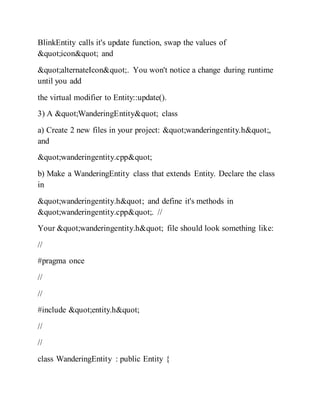 BlinkEntity calls it's update function, swap the values of
"icon" and
"alternateIcon". You won't notice a change during runtime
until you add
the virtual modifier to Entity::update().
3) A "WanderingEntity" class
a) Create 2 new files in your project: "wanderingentity.h",
and
"wanderingentity.cpp"
b) Make a WanderingEntity class that extends Entity. Declare the class
in
"wanderingentity.h" and define it's methods in
"wanderingentity.cpp". //
Your "wanderingentity.h" file should look something like:
//
#pragma once
//
//
#include "entity.h"
//
//
class WanderingEntity : public Entity {
 