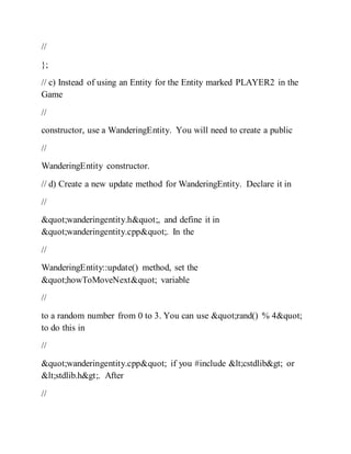 //
};
// c) Instead of using an Entity for the Entity marked PLAYER2 in the
Game
//
constructor, use a WanderingEntity. You will need to create a public
//
WanderingEntity constructor.
// d) Create a new update method for WanderingEntity. Declare it in
//
"wanderingentity.h", and define it in
"wanderingentity.cpp". In the
//
WanderingEntity::update() method, set the
"howToMoveNext" variable
//
to a random number from 0 to 3. You can use "rand() % 4"
to do this in
//
"wanderingentity.cpp" if you #include <cstdlib> or
<stdlib.h>. After
//
 