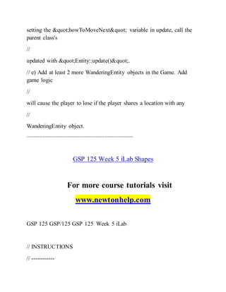 setting the "howToMoveNext" variable in update, call the
parent class's
//
updated with "Entity::update()".
// e) Add at least 2 more WanderingEntity objects in the Game. Add
game logic
//
will cause the player to lose if the player shares a location with any
//
WanderingEntity object.
-------------------------------------------------------------------------------------
GSP 125 Week 5 iLab Shapes
For more course tutorials visit
www.newtonhelp.com
GSP 125 GSP/125 GSP 125 Week 5 iLab
// INSTRUCTIONS
// ------------
 