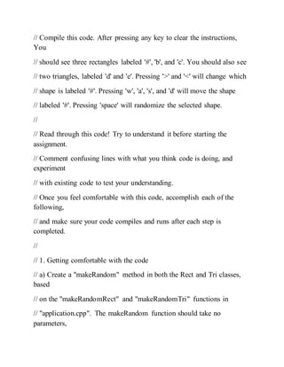 // Compile this code. After pressing any key to clear the instructions,
You
// should see three rectangles labeled '#', 'b', and 'c'. You should also see
// two triangles, labeled 'd' and 'e'. Pressing '>' and '<' will change which
// shape is labeled '#'. Pressing 'w', 'a', 's', and 'd' will move the shape
// labeled '#'. Pressing 'space' will randomize the selected shape.
//
// Read through this code! Try to understand it before starting the
assignment.
// Comment confusing lines with what you think code is doing, and
experiment
// with existing code to test your understanding.
// Once you feel comfortable with this code, accomplish each of the
following,
// and make sure your code compiles and runs after each step is
completed.
//
// 1. Getting comfortable with the code
// a) Create a "makeRandom" method in both the Rect and Tri classes,
based
// on the "makeRandomRect" and "makeRandomTri" functions in
// "application.cpp". The makeRandom function should take no
parameters,
 