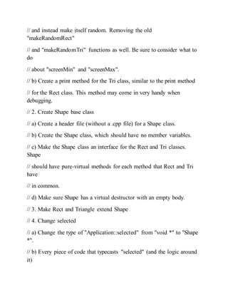 // and instead make itself random. Removing the old
"makeRandomRect"
// and "makeRandomTri" functions as well. Be sure to consider what to
do
// about "screenMin" and "screenMax".
// b) Create a print method for the Tri class, similar to the print method
// for the Rect class. This method may come in very handy when
debugging.
// 2. Create Shape base class
// a) Create a header file (without a .cpp file) for a Shape class.
// b) Create the Shape class, which should have no member variables.
// c) Make the Shape class an interface for the Rect and Tri classes.
Shape
// should have pure-virtual methods for each method that Rect and Tri
have
// in common.
// d) Make sure Shape has a virtual destructor with an empty body.
// 3. Make Rect and Triangle extend Shape
// 4. Change selected
// a) Change the type of "Application::selected" from "void *" to "Shape
*".
// b) Every piece of code that typecasts "selected" (and the logic around
it)
 