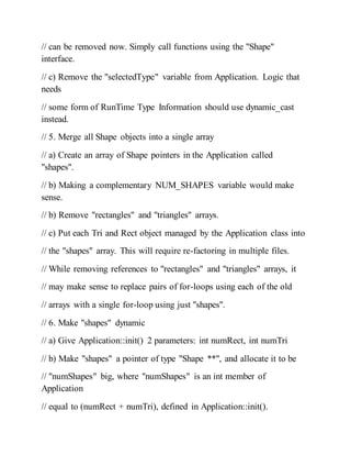 // can be removed now. Simply call functions using the "Shape"
interface.
// c) Remove the "selectedType" variable from Application. Logic that
needs
// some form of RunTime Type Information should use dynamic_cast
instead.
// 5. Merge all Shape objects into a single array
// a) Create an array of Shape pointers in the Application called
"shapes".
// b) Making a complementary NUM_SHAPES variable would make
sense.
// b) Remove "rectangles" and "triangles" arrays.
// c) Put each Tri and Rect object managed by the Application class into
// the "shapes" array. This will require re-factoring in multiple files.
// While removing references to "rectangles" and "triangles" arrays, it
// may make sense to replace pairs of for-loops using each of the old
// arrays with a single for-loop using just "shapes".
// 6. Make "shapes" dynamic
// a) Give Application::init() 2 parameters: int numRect, int numTri
// b) Make "shapes" a pointer of type "Shape **", and allocate it to be
// "numShapes" big, where "numShapes" is an int member of
Application
// equal to (numRect + numTri), defined in Application::init().
 