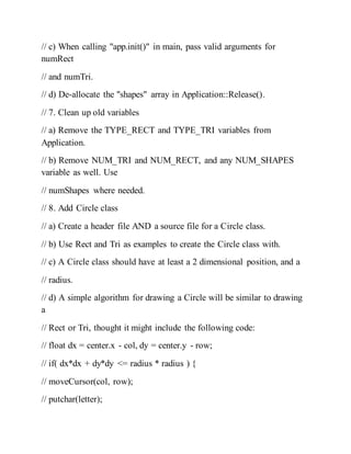// c) When calling "app.init()" in main, pass valid arguments for
numRect
// and numTri.
// d) De-allocate the "shapes" array in Application::Release().
// 7. Clean up old variables
// a) Remove the TYPE_RECT and TYPE_TRI variables from
Application.
// b) Remove NUM_TRI and NUM_RECT, and any NUM_SHAPES
variable as well. Use
// numShapes where needed.
// 8. Add Circle class
// a) Create a header file AND a source file for a Circle class.
// b) Use Rect and Tri as examples to create the Circle class with.
// c) A Circle class should have at least a 2 dimensional position, and a
// radius.
// d) A simple algorithm for drawing a Circle will be similar to drawing
a
// Rect or Tri, thought it might include the following code:
// float dx = center.x - col, dy = center.y - row;
// if( dx*dx + dy*dy <= radius * radius ) {
// moveCursor(col, row);
// putchar(letter);
 
