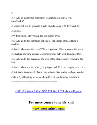 // }
// e) Add an additional parameter to Application::init(), "int
numCircles".
// Implement init to generate Circle objects along with Rect and Tri
// objects.
// 9. Implement add/remove for the shapes array
// a) Add code that increases the size of the shapes array, adding a
random
// shape, whenever the '=' or '+' key is pressed. Take a look at the week
// 5 lecture showing explicit constructors for help with this algorithm.
// a) Add code that decreases the size of the shapes array, removing the
last
// shape, whenever the '-' or '_' key is pressed. End the program when the
// last shape is removed. Removing a shape, like adding a shape, can be
// done by allocating an array of a different size (smaller this time).
-------------------------------------------------------------------------------------
GSP 125 Week 7 iLab GSP 124 Week 7 iLab win32game
For more course tutorials visit
www.newtonhelp.com
 