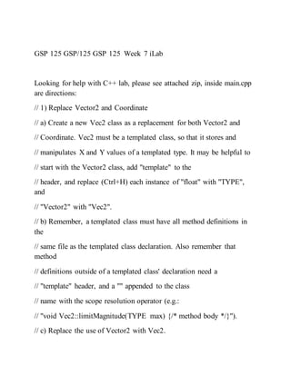 GSP 125 GSP/125 GSP 125 Week 7 iLab
Looking for help with C++ lab, please see attached zip, inside main.cpp
are directions:
// 1) Replace Vector2 and Coordinate
// a) Create a new Vec2 class as a replacement for both Vector2 and
// Coordinate. Vec2 must be a templated class, so that it stores and
// manipulates X and Y values of a templated type. It may be helpful to
// start with the Vector2 class, add "template" to the
// header, and replace (Ctrl+H) each instance of "float" with "TYPE",
and
// "Vector2" with "Vec2".
// b) Remember, a templated class must have all method definitions in
the
// same file as the templated class declaration. Also remember that
method
// definitions outside of a templated class' declaration need a
// "template" header, and a "" appended to the class
// name with the scope resolution operator (e.g.:
// "void Vec2::limitMagnitude(TYPE max) {/* method body */}").
// c) Replace the use of Vector2 with Vec2.
 