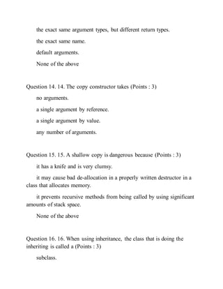 the exact same argument types, but different return types.
the exact same name.
default arguments.
None of the above
Question 14. 14. The copy constructor takes (Points : 3)
no arguments.
a single argument by reference.
a single argument by value.
any number of arguments.
Question 15. 15. A shallow copy is dangerous because (Points : 3)
it has a knife and is very clumsy.
it may cause bad de-allocation in a properly written destructor in a
class that allocates memory.
it prevents recursive methods from being called by using significant
amounts of stack space.
None of the above
Question 16. 16. When using inheritance, the class that is doing the
inheriting is called a (Points : 3)
subclass.
 