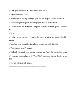 // d) Replace the use of Coordinate with Vec2.
// 2) More Game Goals
// a) Instead of having a single goal for the player, create at least 3
// randomly placed goals for the player. Use a "std::vector"
// object (from the Standard Template Library) named "goals" to store
the
// goals.
// c) Whenever the user clicks in the game window, the game should
create
// another goal object for the player to get, and add it to the
// "std::vector goals" object.
// d) Each retrieved goal should be removed from the game after being
// retrieved by the player. A "You Win!" message should display when
the
// player retrieves all goals.
-------------------------------------------------------------------------------------
 