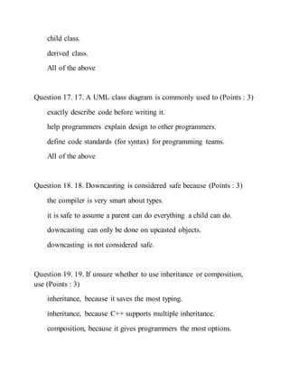 child class.
derived class.
All of the above
Question 17. 17. A UML class diagram is commonly used to (Points : 3)
exactly describe code before writing it.
help programmers explain design to other programmers.
define code standards (for syntax) for programming teams.
All of the above
Question 18. 18. Downcasting is considered safe because (Points : 3)
the compiler is very smart about types.
it is safe to assume a parent can do everything a child can do.
downcasting can only be done on upcasted objects.
downcasting is not considered safe.
Question 19. 19. If unsure whether to use inheritance or composition,
use (Points : 3)
inheritance, because it saves the most typing.
inheritance, because C++ supports multiple inheritance.
composition, because it gives programmers the most options.
 