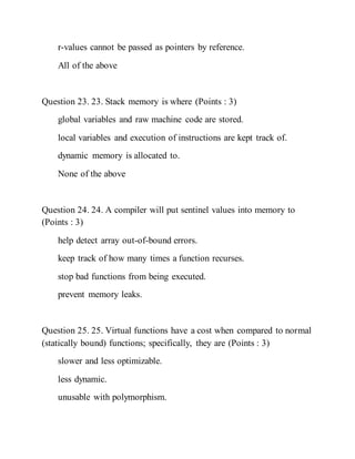 r-values cannot be passed as pointers by reference.
All of the above
Question 23. 23. Stack memory is where (Points : 3)
global variables and raw machine code are stored.
local variables and execution of instructions are kept track of.
dynamic memory is allocated to.
None of the above
Question 24. 24. A compiler will put sentinel values into memory to
(Points : 3)
help detect array out-of-bound errors.
keep track of how many times a function recurses.
stop bad functions from being executed.
prevent memory leaks.
Question 25. 25. Virtual functions have a cost when compared to normal
(statically bound) functions; specifically, they are (Points : 3)
slower and less optimizable.
less dynamic.
unusable with polymorphism.
 