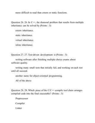 more difficult to read than extern or static functions.
Question 26. 26. In C++, the diamond problem that results from multiple
inheritance can be solved by (Points : 3)
extern inheritance.
static inheritance.
virtual inheritance.
inline inheritance.
Question 27. 27. Test-driven development is (Points : 3)
writing software after finishing multiple choice exams about
software quality.
writing many small tests that initially fail, and working on each test
until all succeed.
another name for object-oriented programming.
All of the above
Question 28. 28. Which piece of the C/C++ compile tool chain arranges
compiled code into the final executable? (Points : 3)
Preprocessor
Compiler
Linker
 