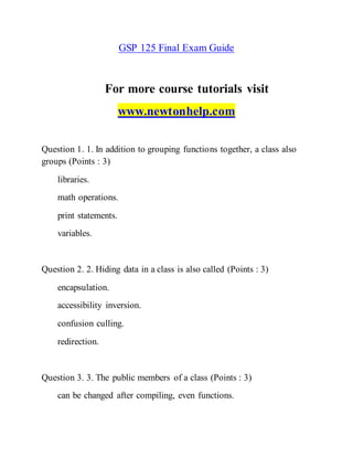 GSP 125 Final Exam Guide
For more course tutorials visit
www.newtonhelp.com
Question 1. 1. In addition to grouping functions together, a class also
groups (Points : 3)
libraries.
math operations.
print statements.
variables.
Question 2. 2. Hiding data in a class is also called (Points : 3)
encapsulation.
accessibility inversion.
confusion culling.
redirection.
Question 3. 3. The public members of a class (Points : 3)
can be changed after compiling, even functions.
 