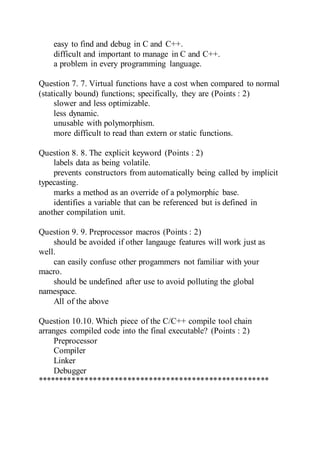 easy to find and debug in C and C++.
difficult and important to manage in C and C++.
a problem in every programming language.
Question 7. 7. Virtual functions have a cost when compared to normal
(statically bound) functions; specifically, they are (Points : 2)
slower and less optimizable.
less dynamic.
unusable with polymorphism.
more difficult to read than extern or static functions.
Question 8. 8. The explicit keyword (Points : 2)
labels data as being volatile.
prevents constructors from automatically being called by implicit
typecasting.
marks a method as an override of a polymorphic base.
identifies a variable that can be referenced but is defined in
another compilation unit.
Question 9. 9. Preprocessor macros (Points : 2)
should be avoided if other langauge features will work just as
well.
can easily confuse other progammers not familiar with your
macro.
should be undefined after use to avoid polluting the global
namespace.
All of the above
Question 10.10. Which piece of the C/C++ compile tool chain
arranges compiled code into the final executable? (Points : 2)
Preprocessor
Compiler
Linker
Debugger
******************************************************
 