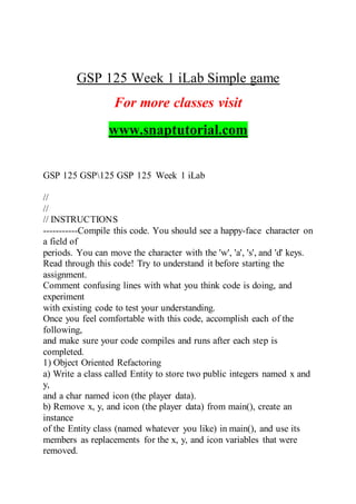 GSP 125 Week 1 iLab Simple game
For more classes visit
www.snaptutorial.com
GSP 125 GSP125 GSP 125 Week 1 iLab
//
//
// INSTRUCTIONS
-----------Compile this code. You should see a happy-face character on
a field of
periods. You can move the character with the 'w', 'a', 's', and 'd' keys.
Read through this code! Try to understand it before starting the
assignment.
Comment confusing lines with what you think code is doing, and
experiment
with existing code to test your understanding.
Once you feel comfortable with this code, accomplish each of the
following,
and make sure your code compiles and runs after each step is
completed.
1) Object Oriented Refactoring
a) Write a class called Entity to store two public integers named x and
y,
and a char named icon (the player data).
b) Remove x, y, and icon (the player data) from main(), create an
instance
of the Entity class (named whatever you like) in main(), and use its
members as replacements for the x, y, and icon variables that were
removed.
 