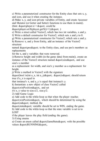 c) Write a parameterized constructor for the Entity class that sets x, y,
and icon, and use it when creating the instance.
d) Make x, y, and icon private variables of Entity, and create Accessor
and Mutator (or Getter and Setter) functions to use them in main().
(hint: "player.x++" could be
"player.setX(player.getX()+1);" )
e) Write a struct called Vector2, which has two int variables, x and y.
f) Write a default constructor for Vector2, which sets x and y to 0.
g) Write a parameterized constructor for Vector2, which sets x and y.
h) Remove x, and y from Entity, add an instance of the Vector2
structure
named "pos" to the Entity class, and use pos's members as
replacements
for the x, and y variables that were removed.
i) Remove height and width (in the game data) from main(), create an
instance of the Vector2 structure named "size", and use
size's x member
as a replacement for width, and size's y member as a replacement for
height.
j) Write a method in Vector2 with the signature
"bool is(int a_x, int a_y)". "is" should return
true if a_x is equal to
that instance's x, and a_y is equal that instance's y.
k) Instantiate a new object of class Vector2 called
"winPosition", and set
it's x, y value to size.x/2, size.y/2.
2) Add Game Logic
a) Add code to the while-loop so that when the player reaches
"winPosition", which should be determined by using the
"is" method, the
"state" variable should be set to WIN, ending the game.
b) Add code to the while-loop so that the state variable is set to to
LOST
if the player leaves the play field (ending the game).
3) Using enums
a) Create an enum called "GameState" with the possible
values "RUNNING",
 
