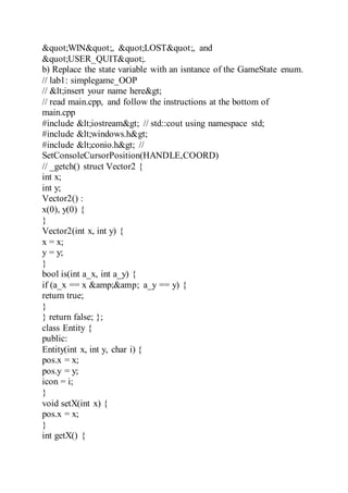 "WIN", "LOST", and
"USER_QUIT".
b) Replace the state variable with an isntance of the GameState enum.
// lab1: simplegame_OOP
// <insert your name here>
// read main.cpp, and follow the instructions at the bottom of
main.cpp
#include <iostream> // std::cout using namespace std;
#include <windows.h>
#include <conio.h> //
SetConsoleCursorPosition(HANDLE,COORD)
// _getch() struct Vector2 {
int x;
int y;
Vector2() :
x(0), y(0) {
}
Vector2(int x, int y) {
x = x;
y = y;
}
bool is(int a_x, int a_y) {
if (a_x == x &amp;&amp; a_y == y) {
return true;
}
} return false; };
class Entity {
public:
Entity(int x, int y, char i) {
pos.x = x;
pos.y = y;
icon = i;
}
void setX(int x) {
pos.x = x;
}
int getX() {
 