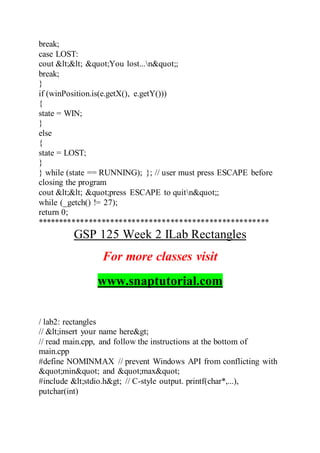 break;
case LOST:
cout << "You lost...n";
break;
}
if (winPosition.is(e.getX(), e.getY()))
{
state = WIN;
}
else
{
state = LOST;
}
} while (state == RUNNING); }; // user must press ESCAPE before
closing the program
cout << "press ESCAPE to quitn";
while (_getch() != 27);
return 0;
******************************************************
GSP 125 Week 2 ILab Rectangles
For more classes visit
www.snaptutorial.com
/ lab2: rectangles
// <insert your name here>
// read main.cpp, and follow the instructions at the bottom of
main.cpp
#define NOMINMAX // prevent Windows API from conflicting with
"min" and "max"
#include <stdio.h> // C-style output. printf(char*,...),
putchar(int)
 