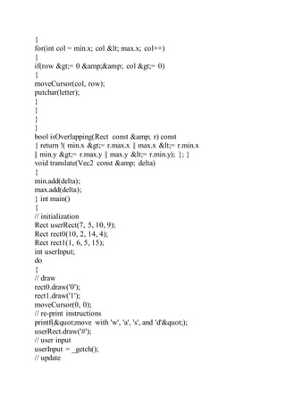 {
for(int col = min.x; col < max.x; col++)
{
if(row >= 0 &amp;&amp; col >= 0)
{
moveCursor(col, row);
putchar(letter);
}
}
}
}
bool isOverlapping(Rect const &amp; r) const
{ return !( min.x >= r.max.x || max.x <= r.min.x
|| min.y >= r.max.y || max.y <= r.min.y); }; }
void translate(Vec2 const &amp; delta)
{
min.add(delta);
max.add(delta);
} int main()
{
// initialization
Rect userRect(7, 5, 10, 9);
Rect rect0(10, 2, 14, 4);
Rect rect1(1, 6, 5, 15);
int userInput;
do
{
// draw
rect0.draw('0');
rect1.draw('1');
moveCursor(0, 0);
// re-print instructions
printf("move with 'w', 'a', 's', and 'd'");
userRect.draw('#');
// user input
userInput = _getch();
// update
 
