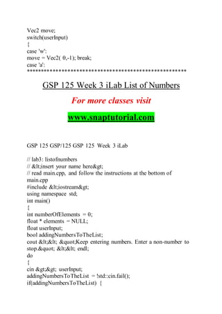 Vec2 move;
switch(userInput)
{
case 'w':
move = Vec2( 0,-1); break;
case 'a':
******************************************************
GSP 125 Week 3 iLab List of Numbers
For more classes visit
www.snaptutorial.com
GSP 125 GSP/125 GSP 125 Week 3 iLab
// lab3: listofnumbers
// <insert your name here>
// read main.cpp, and follow the instructions at the bottom of
main.cpp
#include <iostream>
using namespace std;
int main()
{
int numberOfElements = 0;
float * elements = NULL;
float userInput;
bool addingNumbersToTheList;
cout << "Keep entering numbers. Enter a non-number to
stop." << endl;
do
{
cin >> userInput;
addingNumbersToTheList = !std::cin.fail();
if(addingNumbersToTheList) {
 