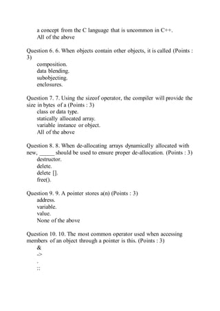 a concept from the C language that is uncommon in C++.
All of the above
Question 6. 6. When objects contain other objects, it is called (Points :
3)
composition.
data blending.
subobjecting.
enclosures.
Question 7. 7. Using the sizeof operator, the compiler will provide the
size in bytes of a (Points : 3)
class or data type.
statically allocated array.
variable instance or object.
All of the above
Question 8. 8. When de-allocating arrays dynamically allocated with
new, _____ should be used to ensure proper de-allocation. (Points : 3)
destructor.
delete.
delete [].
free().
Question 9. 9. A pointer stores a(n) (Points : 3)
address.
variable.
value.
None of the above
Question 10. 10. The most common operator used when accessing
members of an object through a pointer is this. (Points : 3)
&
->
.
::
 