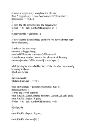 // make a bigger array to replace the old one
float * biggerArray = new float[numberOfElements+1];
if(elements != NULL)
{
// copy the old elements into the biggerArray
for(int i = 0; i < numberOfElements; i++)
{
biggerArray[i] = elements[i];
}
// the old array is not needed anymore, we have a better copy
delete elements;
}
// point at the new array
elements = biggerArray;
numberOfElements = numberOfElements+1;
// put the new number into the last element of the array
elements[numberOfElements-1] = userInput; }
}
while(addingNumbersToTheList); // fix cin after intentionally
breaking it above.
if(std::cin.fail())
{
std::cin.clear();
while(std::cin.get() != 'n');
}
bool hasNumbers = numberOfElements > 0;
if(hasNumbers) {
// print the stored numbers
cout << "Entered numbers: " << endl;
cout << "{";
for(int i = 0; i < numberOfElements; ++i)
{
if(i > 0)
{
cout << ", ";
}
cout << elements[i]; }
 