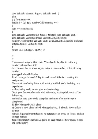 cout << "}" << endl; }
else
{ } float sum = 0;
for(int i = 0; i < numberOfElements; ++i)
{
sum += elements[i];
}
cout << "total: " << sum << endl;
cout << "average: " << (sum /
numberOfElements) << endl; cout << "no numbers
entered." << endl;
}
return 0; // INSTRUCTIONS //
//
//
// -----------Compile this code. You should be able to enter any
number of numbers into
the console, but as soon as you enter a non-number, a list of every
number
you typed should display.
Read through this code! Try to understand it before starting the
assignment.
Comment confusing lines with what you think code is doing, and
experiment
with existing code to test your understanding.
Once you feel comfortable with this code, accomplish each of the
following,
and make sure your code compiles and runs after each step is
completed.
1) The ManagedArray class
a) Create a new class called ManagedArray. It should have a float
pointer
named "elements" to reference an array of floats, and an
integer named
"numberOfElements" to keep track of how many floats
are in the array.
 