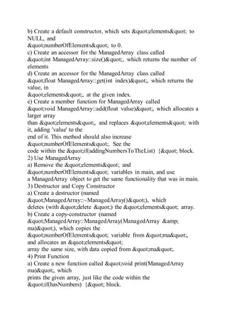 b) Create a default constructor, which sets "elements" to
NULL, and
"numberOfElements" to 0.
c) Create an accessor for the ManagedArray class called
"int ManagedArray::size()", which returns the number of
elements
d) Create an accessor for the ManagedArray class called
"float ManagedArray::get(int index)", which returns the
value, in
"elements", at the given index.
e) Create a member function for ManagedArray called
"void ManagedArray::add(float value)", which allocates a
larger array
than "elements", and replaces "elements" with
it, adding 'value' to the
end of it. This method should also increase
"numberOfElements". See the
code within the "if(addingNumbersToTheList) {" block.
2) Use ManagedArray
a) Remove the "elements" and
"numberOfElements" variables in main, and use
a ManagedArray object to get the same functionality that was in main.
3) Destructor and Copy Constructor
a) Create a destructor (named
"ManagedArray::~ManagedArray()"), which
deletes (with "delete ") the "elements" array.
b) Create a copy-constructor (named
"ManagedArray::ManagedArray(ManagedArray &amp;
ma)"), which copies the
"numberOfElements" variable from "ma",
and allocates an "elements"
array the same size, with data copied from "ma".
4) Print Function
a) Create a new function called "void print(ManagedArray
ma)", which
prints the given array, just like the code within the
"if(hasNumbers) {" block.
 