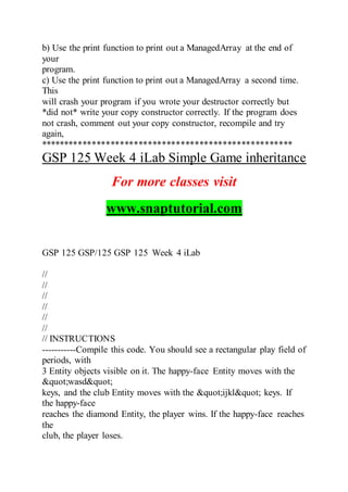 b) Use the print function to print out a ManagedArray at the end of
your
program.
c) Use the print function to print out a ManagedArray a second time.
This
will crash your program if you wrote your destructor correctly but
*did not* write your copy constructor correctly. If the program does
not crash, comment out your copy constructor, recompile and try
again,
******************************************************
GSP 125 Week 4 iLab Simple Game inheritance
For more classes visit
www.snaptutorial.com
GSP 125 GSP/125 GSP 125 Week 4 iLab
//
//
//
//
//
//
// INSTRUCTIONS
-----------Compile this code. You should see a rectangular play field of
periods, with
3 Entity objects visible on it. The happy-face Entity moves with the
"wasd"
keys, and the club Entity moves with the "ijkl" keys. If
the happy-face
reaches the diamond Entity, the player wins. If the happy-face reaches
the
club, the player loses.
 
