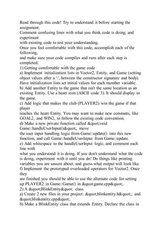 Read through this code! Try to understand it before starting the
assignment.
Comment confusing lines with what you think code is doing, and
experiment
with existing code to test your understanding.
Once you feel comfortable with this code, accomplish each of the
following,
and make sure your code compiles and runs after each step is
completed.
1) Getting comfortable with the game code
a) Implement initialization lists in Vector2, Entity, and Game (setting
object values after a ':', between the constructor signature and body).
Have initialization lists set initial values for each member variable.
b) Add another Entity to the game that isn't the same location as an
existing Entity. Use a heart icon (ASCII code 3). It should display in
the game.
c) Add logic that makes the club (PLAYER2) win the game if that
player
reaches the heart Entity. You may want to make new constants, like
GOAL2, and WIN2, to follow the existing code convention.
d) Make a new private function called "void
Game::handleUserInput()", move
the user input handling logic from Game::update() into this new
function, and call Game::handleUserInput from Game::update.
e) Add whitespace to the handleUserInput logic, and comment each
line with
what you understand it is doing. If you don't understand what the code
is doing, experiment with it until you do! Do things like printing
variables you are unsure about, and guess what output will look like.
f) Implement the prototyped overloaded operators for Vector2. Once
they
are finished you should be able to use the alternate code for setting
up PLAYER2 in Game::Game() in "game.cpp".
2) A "BlinkEntity" class
a) Create 2 new files in your project: "blinkentity.h", and
"blinkentity.cpp"
b) Make a BlinkEntity class that extends Entity. Declare the class in
 