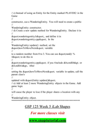 // c) Instead of using an Entity for the Entity marked PLAYER2 in the
Game
//
constructor, use a WanderingEntity. You will need to create a public
//
WanderingEntity constructor.
// d) Create a new update method for WanderingEntity. Declare it in
//
"wanderingentity.h", and define it in
"wanderingentity.cpp". In the
//
WanderingEntity::update() method, set the
"howToMoveNext" variable
//
to a random number from 0 to 3. You can use "rand() %
4" to do this in
//
"wanderingentity.cpp" if you #include <cstdlib> or
<stdlib.h>. After
//
setting the "howToMoveNext" variable in update, call the
parent class's
//
updated with "Entity::update()".
// e) Add at least 2 more WanderingEntity objects in the Game. Add
game logic
//
will cause the player to lose if the player shares a location with any
//
WanderingEntity object.
******************************************************
GSP 125 Week 5 iLab Shapes
For more classes visit
www.snaptutorial.com
 