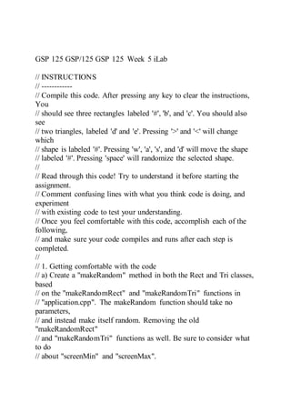 GSP 125 GSP/125 GSP 125 Week 5 iLab
// INSTRUCTIONS
// ------------
// Compile this code. After pressing any key to clear the instructions,
You
// should see three rectangles labeled '#', 'b', and 'c'. You should also
see
// two triangles, labeled 'd' and 'e'. Pressing '>' and '<' will change
which
// shape is labeled '#'. Pressing 'w', 'a', 's', and 'd' will move the shape
// labeled '#'. Pressing 'space' will randomize the selected shape.
//
// Read through this code! Try to understand it before starting the
assignment.
// Comment confusing lines with what you think code is doing, and
experiment
// with existing code to test your understanding.
// Once you feel comfortable with this code, accomplish each of the
following,
// and make sure your code compiles and runs after each step is
completed.
//
// 1. Getting comfortable with the code
// a) Create a "makeRandom" method in both the Rect and Tri classes,
based
// on the "makeRandomRect" and "makeRandomTri" functions in
// "application.cpp". The makeRandom function should take no
parameters,
// and instead make itself random. Removing the old
"makeRandomRect"
// and "makeRandomTri" functions as well. Be sure to consider what
to do
// about "screenMin" and "screenMax".
 