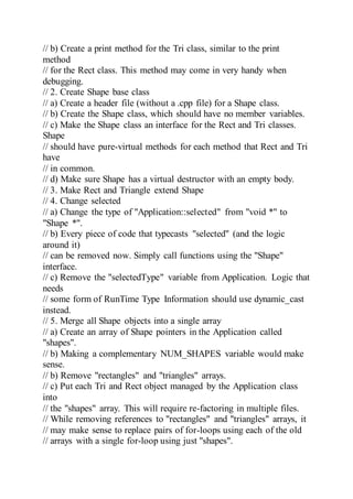 // b) Create a print method for the Tri class, similar to the print
method
// for the Rect class. This method may come in very handy when
debugging.
// 2. Create Shape base class
// a) Create a header file (without a .cpp file) for a Shape class.
// b) Create the Shape class, which should have no member variables.
// c) Make the Shape class an interface for the Rect and Tri classes.
Shape
// should have pure-virtual methods for each method that Rect and Tri
have
// in common.
// d) Make sure Shape has a virtual destructor with an empty body.
// 3. Make Rect and Triangle extend Shape
// 4. Change selected
// a) Change the type of "Application::selected" from "void *" to
"Shape *".
// b) Every piece of code that typecasts "selected" (and the logic
around it)
// can be removed now. Simply call functions using the "Shape"
interface.
// c) Remove the "selectedType" variable from Application. Logic that
needs
// some form of RunTime Type Information should use dynamic_cast
instead.
// 5. Merge all Shape objects into a single array
// a) Create an array of Shape pointers in the Application called
"shapes".
// b) Making a complementary NUM_SHAPES variable would make
sense.
// b) Remove "rectangles" and "triangles" arrays.
// c) Put each Tri and Rect object managed by the Application class
into
// the "shapes" array. This will require re-factoring in multiple files.
// While removing references to "rectangles" and "triangles" arrays, it
// may make sense to replace pairs of for-loops using each of the old
// arrays with a single for-loop using just "shapes".
 