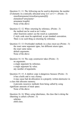Question 11. 11. The following can be used to determine the number
of elements in a statically allocated array in C or C++. (Points : 3)
sizeof(arrayname)/sizeof(arrayname[0])
elementsof<arrayname>
arrayname.length()
None of the above
Question 12. 12. When returning by reference, (Points : 3)
the method can be used as an l-value.
other functions cannot use the result as a parameter.
C-style code must be capitalized, as per standard convention.
There is no such thing as returning by reference.
Question 13. 13. Overloaded methods in a class must use (Points : 3)
the exact same argument types, but different return types.
the exact same name.
default arguments.
None of the above
Question 14. 14. The copy constructor takes (Points : 3)
no arguments.
a single argument by reference.
a single argument by value.
any number of arguments.
Question 15. 15. A shallow copy is dangerous because (Points : 3)
it has a knife and is very clumsy.
it may cause bad de-allocation in a properly written destructor in
a class that allocates memory.
it prevents recursive methods from being called by using
significant amounts of stack space.
None of the above
Question 16. 16. When using inheritance, the class that is doing the
inheriting is called a (Points : 3)
subclass.
child class.
 