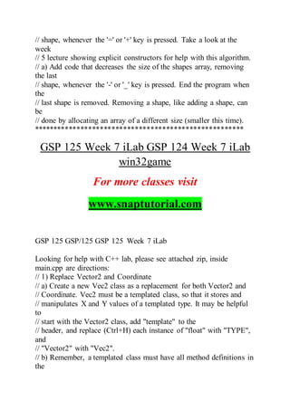 // shape, whenever the '=' or '+' key is pressed. Take a look at the
week
// 5 lecture showing explicit constructors for help with this algorithm.
// a) Add code that decreases the size of the shapes array, removing
the last
// shape, whenever the '-' or '_' key is pressed. End the program when
the
// last shape is removed. Removing a shape, like adding a shape, can
be
// done by allocating an array of a different size (smaller this time).
******************************************************
GSP 125 Week 7 iLab GSP 124 Week 7 iLab
win32game
For more classes visit
www.snaptutorial.com
GSP 125 GSP/125 GSP 125 Week 7 iLab
Looking for help with C++ lab, please see attached zip, inside
main.cpp are directions:
// 1) Replace Vector2 and Coordinate
// a) Create a new Vec2 class as a replacement for both Vector2 and
// Coordinate. Vec2 must be a templated class, so that it stores and
// manipulates X and Y values of a templated type. It may be helpful
to
// start with the Vector2 class, add "template" to the
// header, and replace (Ctrl+H) each instance of "float" with "TYPE",
and
// "Vector2" with "Vec2".
// b) Remember, a templated class must have all method definitions in
the
 