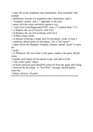 // same file as the templated class declaration. Also remember that
method
// definitions outside of a templated class' declaration need a
// "template" header, and a "" appended to the class
// name with the scope resolution operator (e.g.:
// "void Vec2::limitMagnitude(TYPE max) {/* method body */}").
// c) Replace the use of Vector2 with Vec2.
// d) Replace the use of Coordinate with Vec2.
// 2) More Game Goals
// a) Instead of having a single goal for the player, create at least 3
// randomly placed goals for the player. Use a "std::vector"
// object (from the Standard Template Library) named "goals" to store
the
// goals.
// c) Whenever the user clicks in the game window, the game should
create
// another goal object for the player to get, and add it to the
// "std::vector goals" object.
// d) Each retrieved goal should be removed from the game after being
// retrieved by the player. A "You Win!" message should display
when the
// player retrieves all goals.
******************************************************
 