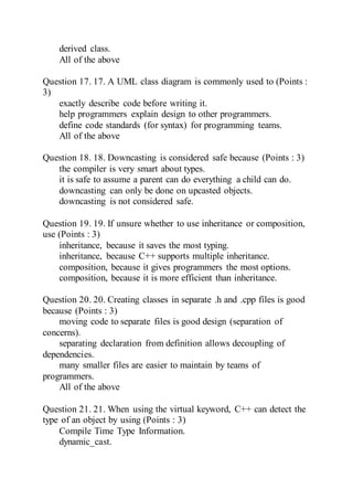 derived class.
All of the above
Question 17. 17. A UML class diagram is commonly used to (Points :
3)
exactly describe code before writing it.
help programmers explain design to other programmers.
define code standards (for syntax) for programming teams.
All of the above
Question 18. 18. Downcasting is considered safe because (Points : 3)
the compiler is very smart about types.
it is safe to assume a parent can do everything a child can do.
downcasting can only be done on upcasted objects.
downcasting is not considered safe.
Question 19. 19. If unsure whether to use inheritance or composition,
use (Points : 3)
inheritance, because it saves the most typing.
inheritance, because C++ supports multiple inheritance.
composition, because it gives programmers the most options.
composition, because it is more efficient than inheritance.
Question 20. 20. Creating classes in separate .h and .cpp files is good
because (Points : 3)
moving code to separate files is good design (separation of
concerns).
separating declaration from definition allows decoupling of
dependencies.
many smaller files are easier to maintain by teams of
programmers.
All of the above
Question 21. 21. When using the virtual keyword, C++ can detect the
type of an object by using (Points : 3)
Compile Time Type Information.
dynamic_cast.
 