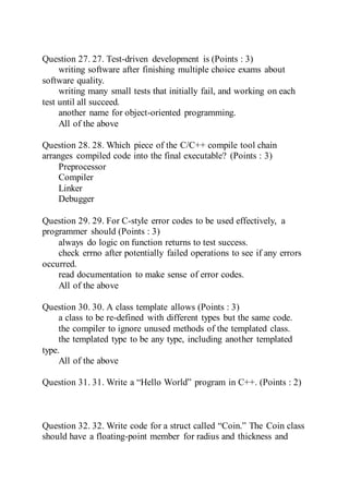 Question 27. 27. Test-driven development is (Points : 3)
writing software after finishing multiple choice exams about
software quality.
writing many small tests that initially fail, and working on each
test until all succeed.
another name for object-oriented programming.
All of the above
Question 28. 28. Which piece of the C/C++ compile tool chain
arranges compiled code into the final executable? (Points : 3)
Preprocessor
Compiler
Linker
Debugger
Question 29. 29. For C-style error codes to be used effectively, a
programmer should (Points : 3)
always do logic on function returns to test success.
check errno after potentially failed operations to see if any errors
occurred.
read documentation to make sense of error codes.
All of the above
Question 30. 30. A class template allows (Points : 3)
a class to be re-defined with different types but the same code.
the compiler to ignore unused methods of the templated class.
the templated type to be any type, including another templated
type.
All of the above
Question 31. 31. Write a “Hello World” program in C++. (Points : 2)
Question 32. 32. Write code for a struct called “Coin.” The Coin class
should have a floating-point member for radius and thickness and
 