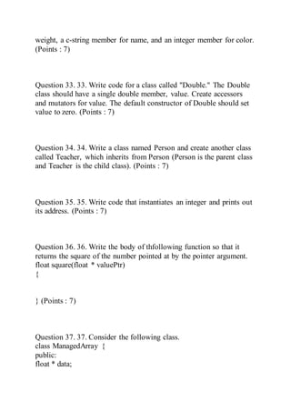 weight, a c-string member for name, and an integer member for color.
(Points : 7)
Question 33. 33. Write code for a class called "Double." The Double
class should have a single double member, value. Create accessors
and mutators for value. The default constructor of Double should set
value to zero. (Points : 7)
Question 34. 34. Write a class named Person and create another class
called Teacher, which inherits from Person (Person is the parent class
and Teacher is the child class). (Points : 7)
Question 35. 35. Write code that instantiates an integer and prints out
its address. (Points : 7)
Question 36. 36. Write the body of thfollowing function so that it
returns the square of the number pointed at by the pointer argument.
float square(float * valuePtr)
{
} (Points : 7)
Question 37. 37. Consider the following class.
class ManagedArray {
public:
float * data;
 