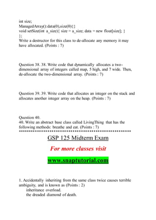int size;
ManagedArray():data(0),size(0){}
void setSize(int a_size){ size = a_size; data = new float[size]; }
};
Write a destructor for this class to de-allocate any memory it may
have allocated. (Points : 7)
Question 38. 38. Write code that dynamically allocates a two-
dimensional array of integers called map, 5 high, and 7 wide. Then,
de-allocate the two-dimensional array. (Points : 7)
Question 39. 39. Write code that allocates an integer on the stack and
allocates another integer array on the heap. (Points : 7)
Question 40.
40. Write an abstract base class called LivingThing that has the
following methods: breathe and eat. (Points : 7)
******************************************************
GSP 125 Midterm Exam
For more classes visit
www.snaptutorial.com
1. Accidentally inheriting from the same class twice causes terrible
ambiguity, and is known as (Points : 2)
inheritance overload.
the dreaded diamond of death.
 