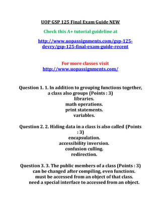 UOP GSP 125 Final Exam Guide NEW
Check this A+ tutorial guideline at
http://www.uopassignments.com/gsp-125-
devry/gsp-125-final-exam-guide-recent
For more classes visit
http://www.uopassignments.com/
Question 1. 1. In addition to grouping functions together,
a class also groups (Points : 3)
libraries.
math operations.
print statements.
variables.
Question 2. 2. Hiding data in a class is also called (Points
: 3)
encapsulation.
accessibility inversion.
confusion culling.
redirection.
Question 3. 3. The public members of a class (Points : 3)
can be changed after compiling, even functions.
must be accessed from an object of that class.
need a special interface to accessed from an object.
 