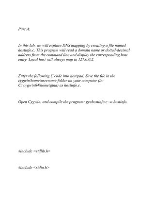 Part A:
In this lab, we will explore DNS mapping by creating a file named
hostinfo.c. This program will read a domain name or dotted-decimal
address from the command line and display the corresponding host
entry. Local host will always map to 127.0.0.2.
Enter the following C code into notepad. Save the file in the
cygwinhomeusername folder on your computer (ie:
C:cygwin64homegina) as hostinfo.c.
Open Cygwin, and compile the program: gcchostinfo.c –o hostinfo.
#include <stdlib.h>
#include <stdio.h>
 
