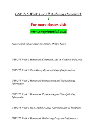 GSP 215 Week 1 -7 All iLab and Homework
For more classes visit
www.snaptutorial.com
Please check all Included Assignment Details below
GSP 215 Week 1 Homework Command Line in Windows and Linux
GSP 215 Week 2 iLab Binary Representation of Information
GSP 215 Week 2 Homework Representing and Manipulating
Information
GSP 215 Week 3 Homework Representing and Manipulating
Information
GSP 215 Week 3 iLab Machine-Level Representation of Programs
GSP 215 Week 4 Homework Optimizing Program Performance
 