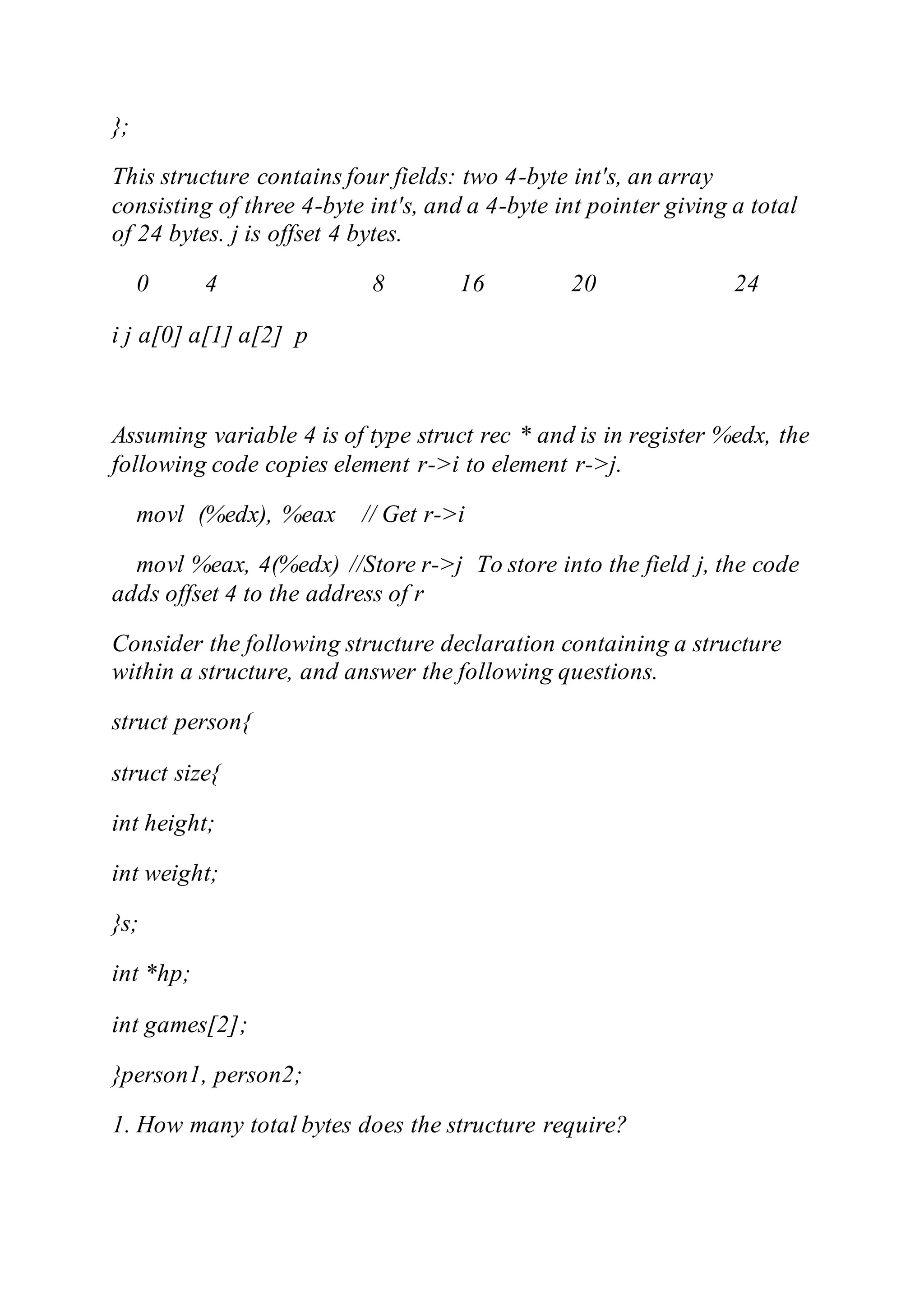 };
This structure contains four fields: two 4-byte int's, an array
consisting of three 4-byte int's, and a 4-byte int pointer giving a total
of 24 bytes. j is offset 4 bytes.
0 4 8 16 20 24
i j a[0] a[1] a[2] p
Assuming variable 4 is of type struct rec * and is in register %edx, the
following code copies element r->i to element r->j.
movl (%edx), %eax // Get r->i
movl %eax, 4(%edx) //Store r->j To store into the field j, the code
adds offset 4 to the address of r
Consider the following structure declaration containing a structure
within a structure, and answer the following questions.
struct person{
struct size{
int height;
int weight;
}s;
int *hp;
int games[2];
}person1, person2;
1. How many total bytes does the structure require?
 